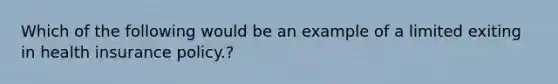 Which of the following would be an example of a limited exiting in health insurance policy.?