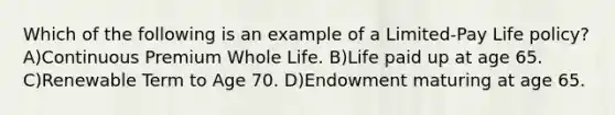 Which of the following is an example of a Limited-Pay Life policy? A)Continuous Premium Whole Life. B)Life paid up at age 65. C)Renewable Term to Age 70. D)Endowment maturing at age 65.