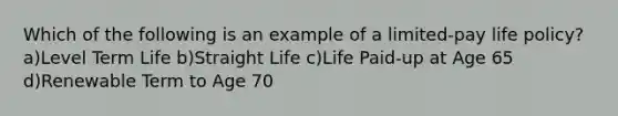 Which of the following is an example of a limited-pay life policy? a)Level Term Life b)Straight Life c)Life Paid-up at Age 65 d)Renewable Term to Age 70