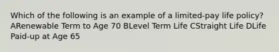 Which of the following is an example of a limited-pay life policy? ARenewable Term to Age 70 BLevel Term Life CStraight Life DLife Paid-up at Age 65