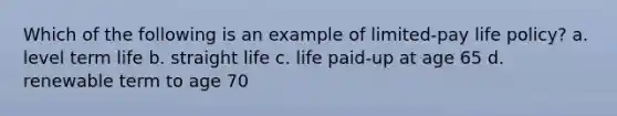 Which of the following is an example of limited-pay life policy? a. level term life b. straight life c. life paid-up at age 65 d. renewable term to age 70