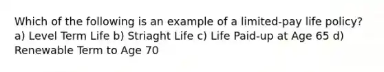 Which of the following is an example of a limited-pay life policy? a) Level Term Life b) Striaght Life c) Life Paid-up at Age 65 d) Renewable Term to Age 70