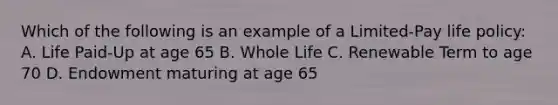 Which of the following is an example of a Limited-Pay life policy: A. Life Paid-Up at age 65 B. Whole Life C. Renewable Term to age 70 D. Endowment maturing at age 65