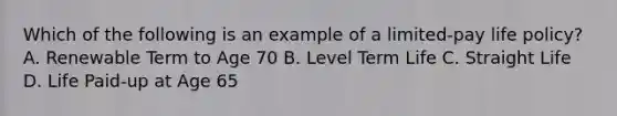 Which of the following is an example of a limited-pay life policy? A. Renewable Term to Age 70 B. Level Term Life C. Straight Life D. Life Paid-up at Age 65