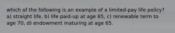 which of the following is an example of a limited-pay life policy? a) straight life, b) life paid-up at age 65, c) renewable term to age 70, d) endowment maturing at age 65.