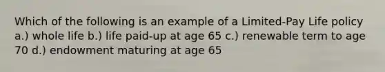 Which of the following is an example of a Limited-Pay Life policy a.) whole life b.) life paid-up at age 65 c.) renewable term to age 70 d.) endowment maturing at age 65