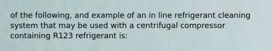 of the following, and example of an in line refrigerant cleaning system that may be used with a centrifugal compressor containing R123 refrigerant is: