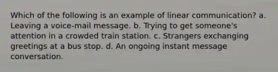 Which of the following is an example of linear communication? a. Leaving a voice-mail message. b. Trying to get someone's attention in a crowded train station. c. Strangers exchanging greetings at a bus stop. d. An ongoing instant message conversation.