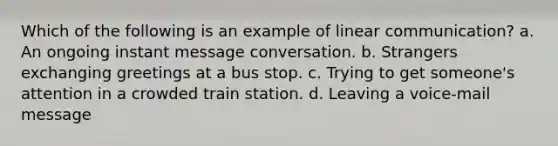 Which of the following is an example of linear communication? a. An ongoing instant message conversation. b. Strangers exchanging greetings at a bus stop. c. Trying to get someone's attention in a crowded train station. d. Leaving a voice-mail message