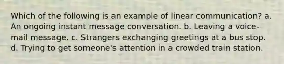 Which of the following is an example of linear communication? a. An ongoing instant message conversation. b. Leaving a voice-mail message. c. Strangers exchanging greetings at a bus stop. d. Trying to get someone's attention in a crowded train station.