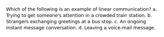 Which of the following is an example of linear communication? a. Trying to get someone's attention in a crowded train station. b. Strangers exchanging greetings at a bus stop. c. An ongoing instant message conversation. d. Leaving a voice-mail message.