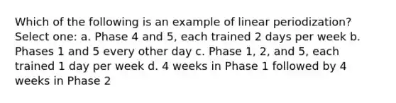 Which of the following is an example of linear periodization? Select one: a. Phase 4 and 5, each trained 2 days per week b. Phases 1 and 5 every other day c. Phase 1, 2, and 5, each trained 1 day per week d. 4 weeks in Phase 1 followed by 4 weeks in Phase 2