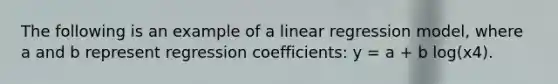 The following is an example of a linear regression model, where a and b represent regression coefficients: y = a + b log(x4).