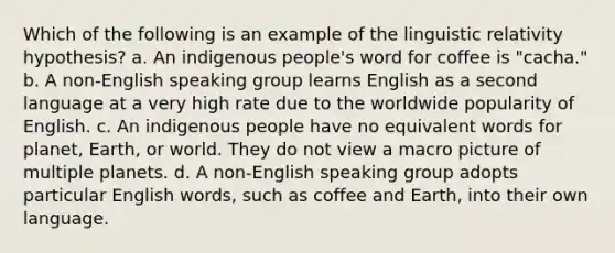 Which of the following is an example of the linguistic relativity hypothesis? a. An indigenous people's word for coffee is "cacha." b. A non-English speaking group learns English as a second language at a very high rate due to the worldwide popularity of English. c. An indigenous people have no equivalent words for planet, Earth, or world. They do not view a macro picture of multiple planets. d. A non-English speaking group adopts particular English words, such as coffee and Earth, into their own language.