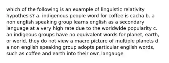 which of the following is an example of linguistic relativity hypothesis? a. indigenous people word for coffee is cacha b. a non english speaking group learns english as a secondary language at a very high rate due to the worldwide popularity c. an indigeous groups have no equivalent words for planet, earth, or world. they do not view a macro picture of multiple planets d. a non english speaking group adopts particular english words, such as coffee and earth into their own langauge