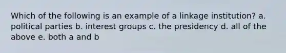 Which of the following is an example of a linkage institution? a. <a href='https://www.questionai.com/knowledge/kKK5AHcKHQ-political-parties' class='anchor-knowledge'>political parties</a> b. <a href='https://www.questionai.com/knowledge/kiXYXLKJmH-interest-groups' class='anchor-knowledge'>interest groups</a> c. the presidency d. all of the above e. both a and b