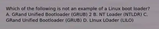 Which of the following is not an example of a Linux boot loader? A. GRand Unified Bootloader (GRUB) 2 B. NT Loader (NTLDR) C. GRand Unified Bootloader (GRUB) D. LInux LOader (LILO)