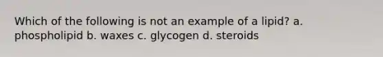 Which of the following is not an example of a lipid? a. phospholipid b. waxes c. glycogen d. steroids