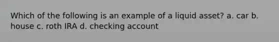 Which of the following is an example of a liquid asset? a. car b. house c. roth IRA d. checking account