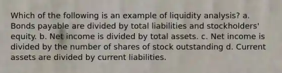 Which of the following is an example of liquidity analysis? a. Bonds payable are divided by total liabilities and stockholders' equity. b. Net income is divided by total assets. c. Net income is divided by the number of shares of stock outstanding d. Current assets are divided by current liabilities.