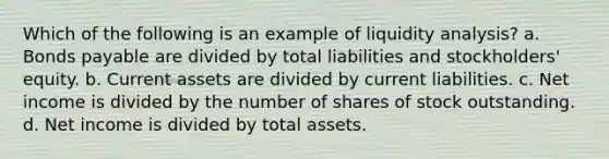 Which of the following is an example of liquidity analysis? a. <a href='https://www.questionai.com/knowledge/kvHJpN4vyZ-bonds-payable' class='anchor-knowledge'>bonds payable</a> are divided by total liabilities and stockholders' equity. b. Current assets are divided by current liabilities. c. Net income is divided by the number of shares of stock outstanding. d. Net income is divided by total assets.