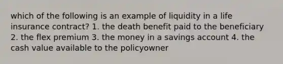 which of the following is an example of liquidity in a life insurance contract? 1. the death benefit paid to the beneficiary 2. the flex premium 3. the money in a savings account 4. the cash value available to the policyowner