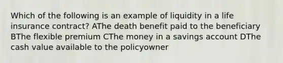 Which of the following is an example of liquidity in a life insurance contract? AThe death benefit paid to the beneficiary BThe flexible premium CThe money in a savings account DThe cash value available to the policyowner