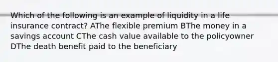 Which of the following is an example of liquidity in a life insurance contract? AThe flexible premium BThe money in a savings account CThe cash value available to the policyowner DThe death benefit paid to the beneficiary