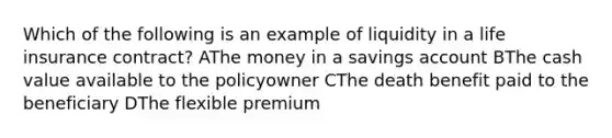 Which of the following is an example of liquidity in a life insurance contract? AThe money in a savings account BThe cash value available to the policyowner CThe death benefit paid to the beneficiary DThe flexible premium