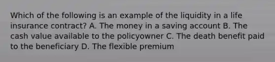 Which of the following is an example of the liquidity in a life insurance contract? A. The money in a saving account B. The cash value available to the policyowner C. The death benefit paid to the beneficiary D. The flexible premium