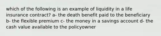 which of the following is an example of liquidity in a life insurance contract? a- the death benefit paid to the beneficiary b- the flexible premium c- the money in a savings account d- the cash value available to the policyowner