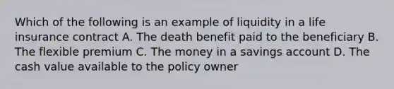 Which of the following is an example of liquidity in a life insurance contract A. The death benefit paid to the beneficiary B. The flexible premium C. The money in a savings account D. The cash value available to the policy owner