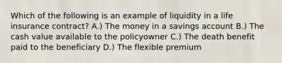 Which of the following is an example of liquidity in a life insurance contract? A.) The money in a savings account B.) The cash value available to the policyowner C.) The death benefit paid to the beneficiary D.) The flexible premium