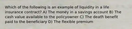 Which of the following is an example of liquidity in a life insurance contract? A) The money in a savings account B) The cash value available to the policyowner C) The death benefit paid to the beneficiary D) The flexible premium