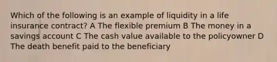 Which of the following is an example of liquidity in a life insurance contract? A The flexible premium B The money in a savings account C The cash value available to the policyowner D The death benefit paid to the beneficiary