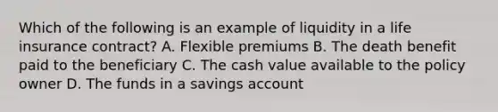 Which of the following is an example of liquidity in a life insurance contract? A. Flexible premiums B. The death benefit paid to the beneficiary C. The cash value available to the policy owner D. The funds in a savings account