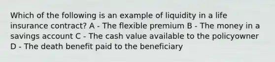 Which of the following is an example of liquidity in a life insurance contract? A - The flexible premium B - The money in a savings account C - The cash value available to the policyowner D - The death benefit paid to the beneficiary