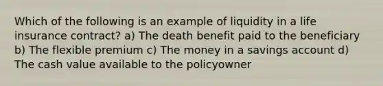 Which of the following is an example of liquidity in a life insurance contract? a) The death benefit paid to the beneficiary b) The flexible premium c) The money in a savings account d) The cash value available to the policyowner