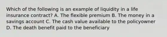 Which of the following is an example of liquidity in a life insurance contract? A. The flexible premium B. The money in a savings account C. The cash value available to the policyowner D. The death benefit paid to the beneficiary