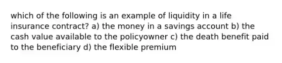 which of the following is an example of liquidity in a life insurance contract? a) the money in a savings account b) the cash value available to the policyowner c) the death benefit paid to the beneficiary d) the flexible premium