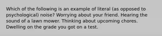 Which of the following is an example of literal (as opposed to psychological) noise? Worrying about your friend. Hearing the sound of a lawn mower. Thinking about upcoming chores. Dwelling on the grade you got on a test.