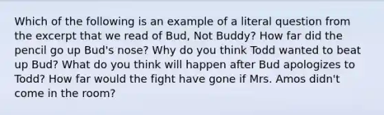 Which of the following is an example of a literal question from the excerpt that we read of Bud, Not Buddy? How far did the pencil go up Bud's nose? Why do you think Todd wanted to beat up Bud? What do you think will happen after Bud apologizes to Todd? How far would the fight have gone if Mrs. Amos didn't come in the room?