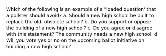 Which of the following is an example of a "loaded question' that a pollster should avoid? a. Should a new high school be built to replace the old, obsolete school? b. Do you support or oppose the building of a new high school? c. Do you agree or disagree with this statement? The community needs a new high school. d. Will you vote yes or no on the upcoming ballot initiative on building a new high school?