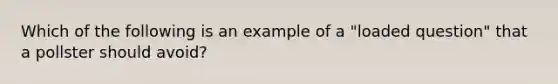 Which of the following is an example of a "loaded question" that a pollster should avoid?