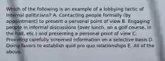 Which of the following is an example of a lobbying tactic of internal politicians? A. Contacting people formally (by appointment) to present a personal point of view B. Engaging people in informal discussions (over lunch, on a golf course, in the hall, etc.) and presenting a personal point of view C. Providing carefully screened information on a selective basis D. Doing favors to establish quid pro quo relationships E. All of the above