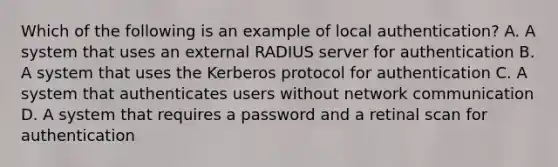 Which of the following is an example of local authentication? A. A system that uses an external RADIUS server for authentication B. A system that uses the Kerberos protocol for authentication C. A system that authenticates users without network communication D. A system that requires a password and a retinal scan for authentication