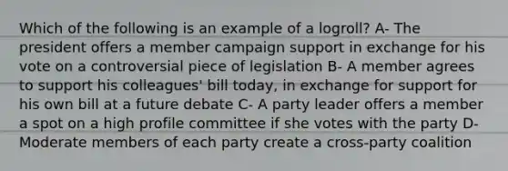 Which of the following is an example of a logroll? A- The president offers a member campaign support in exchange for his vote on a controversial piece of legislation B- A member agrees to support his colleagues' bill today, in exchange for support for his own bill at a future debate C- A party leader offers a member a spot on a high profile committee if she votes with the party D- Moderate members of each party create a cross-party coalition