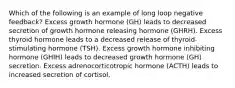 Which of the following is an example of long loop negative feedback? Excess growth hormone (GH) leads to decreased secretion of growth hormone releasing hormone (GHRH). Excess thyroid hormone leads to a decreased release of thyroid-stimulating hormone (TSH). Excess growth hormone inhibiting hormone (GHIH) leads to decreased growth hormone (GH) secretion. Excess adrenocorticotropic hormone (ACTH) leads to increased secretion of cortisol.