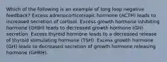 Which of the following is an example of long loop negative feedback? Excess adrenocorticotropic hormone (ACTH) leads to increased secretion of cortisol. Excess growth hormone inhibiting hormone (GHIH) leads to decreased growth hormone (GH) secretion. Excess thyroid hormone leads to a decreased release of thyroid stimulating hormone (TSH). Excess growth hormone (GH) leads to decreased secretion of growth hormone releasing hormone (GHRH).