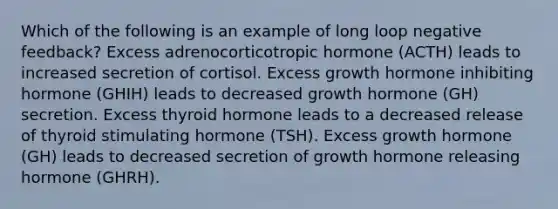 Which of the following is an example of long loop negative feedback? Excess adrenocorticotropic hormone (ACTH) leads to increased secretion of cortisol. Excess growth hormone inhibiting hormone (GHIH) leads to decreased growth hormone (GH) secretion. Excess thyroid hormone leads to a decreased release of thyroid stimulating hormone (TSH). Excess growth hormone (GH) leads to decreased secretion of growth hormone releasing hormone (GHRH).